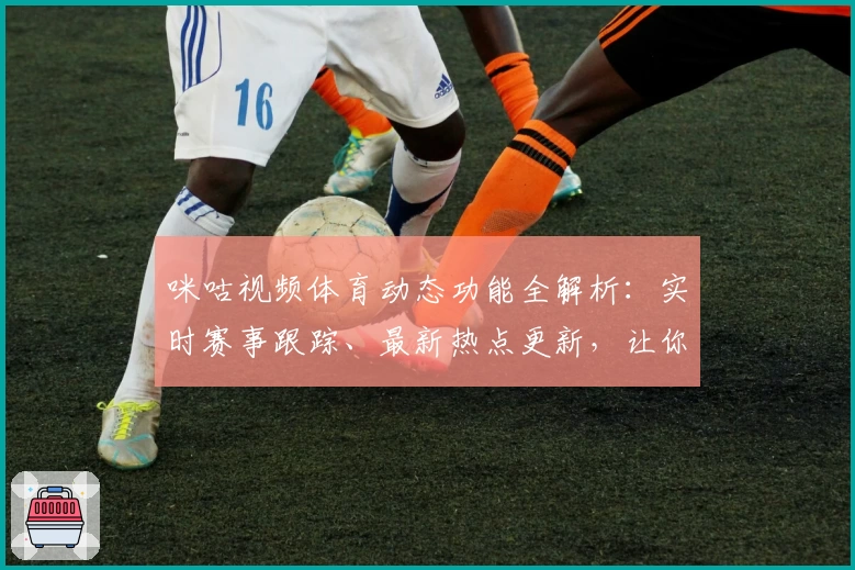 咪咕视频体育动态功能全解析：实时赛事跟踪、最新热点更新，让你不错过每一秒精彩