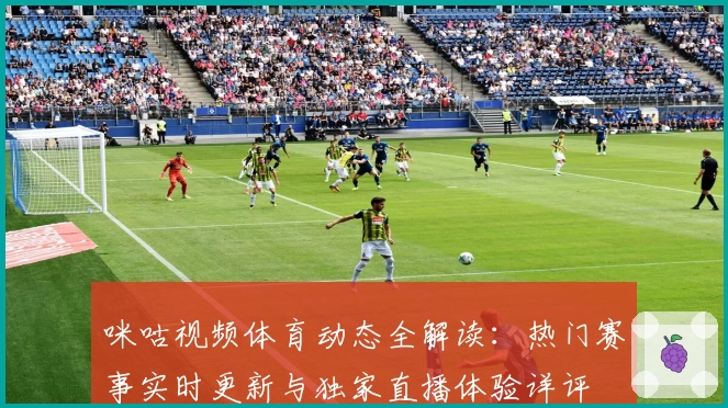 咪咕视频体育动态全解读：热门赛事实时更新与独家直播体验详评