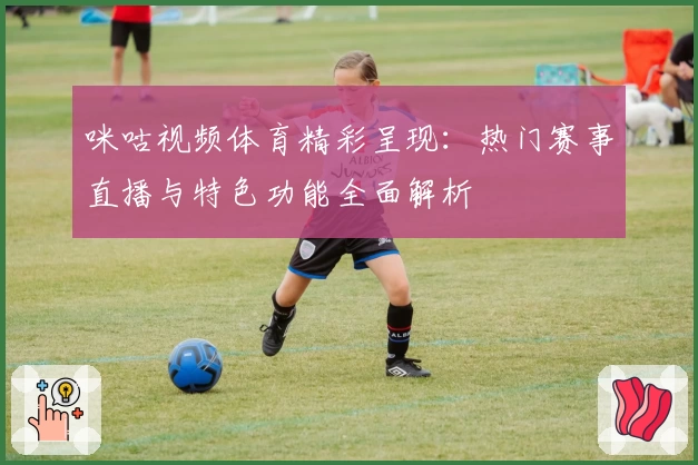 咪咕视频体育精彩呈现：热门赛事直播与特色功能全面解析