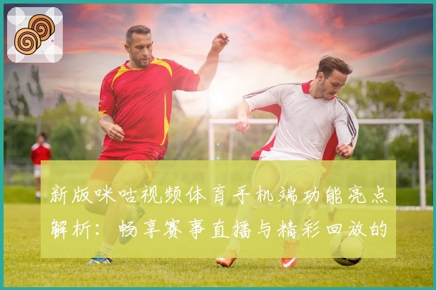 新版咪咕视频体育手机端功能亮点解析：畅享赛事直播与精彩回放的全新体验