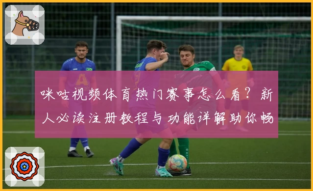 咪咕视频体育热门赛事怎么看？新人必读注册教程与功能详解助你畅享精彩