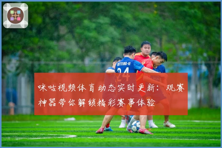 咪咕视频体育动态实时更新：观赛神器带你解锁精彩赛事体验
