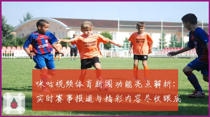 咪咕视频体育新闻功能亮点解析：实时赛事报道与精彩内容尽收眼底