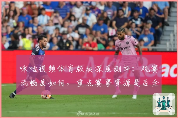 咪咕视频体育版块深度测评：观赛流畅度如何，重点赛事资源是否全面值得订阅？