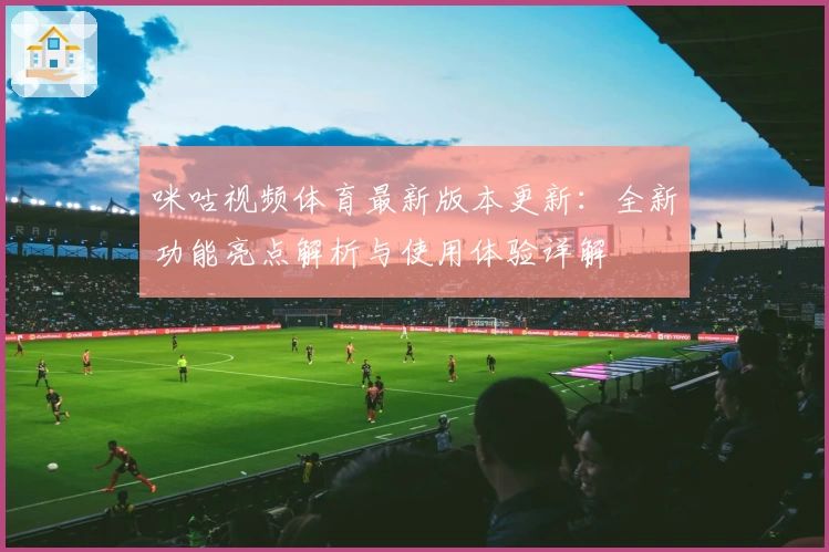 咪咕视频体育最新版本更新：全新功能亮点解析与使用体验详解