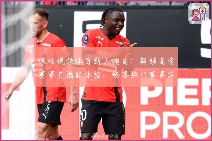 咪咕视频体育新人指南：解锁高清赛事直播新体验，畅享热门赛事实时追踪与互动精彩