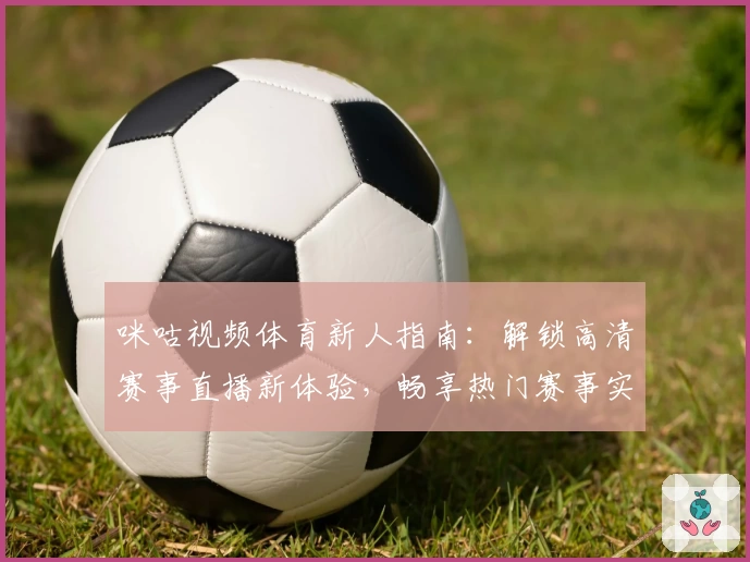 咪咕视频体育新人指南：解锁高清赛事直播新体验，畅享热门赛事实时追踪与互动精彩
